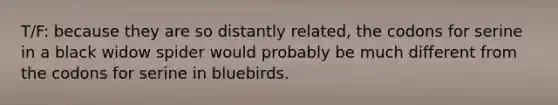 T/F: because they are so distantly related, the codons for serine in a black widow spider would probably be much different from the codons for serine in bluebirds.