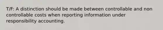 T/F: A distinction should be made between controllable and non controllable costs when reporting information under responsibility accounting.