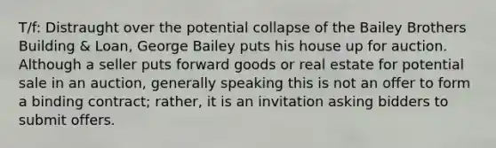 T/f: Distraught over the potential collapse of the Bailey Brothers Building & Loan, George Bailey puts his house up for auction. Although a seller puts forward goods or real estate for potential sale in an auction, generally speaking this is not an offer to form a binding contract; rather, it is an invitation asking bidders to submit offers.