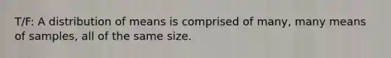 T/F: A distribution of means is comprised of many, many means of samples, all of the same size.