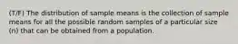 (T/F) The distribution of sample means is the collection of sample means for all the possible random samples of a particular size (n) that can be obtained from a population.