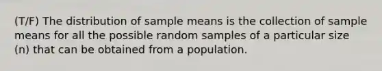 (T/F) The distribution of sample means is the collection of sample means for all the possible random samples of a particular size (n) that can be obtained from a population.