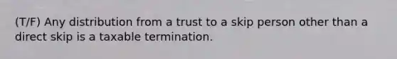 (T/F) Any distribution from a trust to a skip person other than a direct skip is a taxable termination.