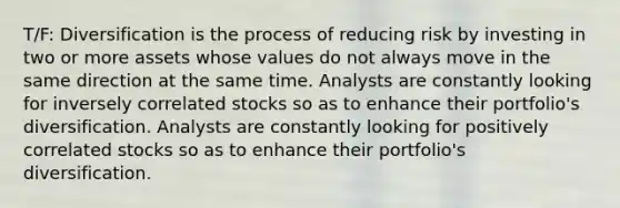 T/F: Diversification is the process of reducing risk by investing in two or more assets whose values do not always move in the same direction at the same time. Analysts are constantly looking for inversely correlated stocks so as to enhance their portfolio's diversification. Analysts are constantly looking for positively correlated stocks so as to enhance their portfolio's diversification.