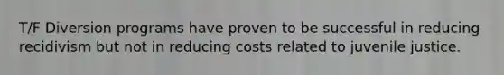 T/F Diversion programs have proven to be successful in reducing recidivism but not in reducing costs related to juvenile justice.