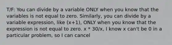 T/F: You can divide by a variable ONLY when you know that the variables is not equal to zero. Similarly, you can divide by a variable expression, like (x+1), ONLY when you know that the expression is not equal to zero. x * 30/x, I know x can't be 0 in a particular problem, so I can cancel