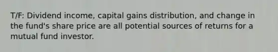 T/F: Dividend income, capital gains distribution, and change in the fund's share price are all potential sources of returns for a mutual fund investor.