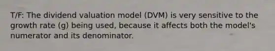 T/F: The dividend valuation model (DVM) is very sensitive to the growth rate (g) being used, because it affects both the model's numerator and its denominator.