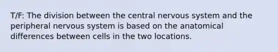 T/F: The division between the central nervous system and the peripheral nervous system is based on the anatomical differences between cells in the two locations.