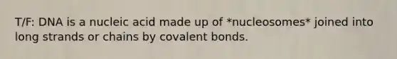 T/F: DNA is a nucleic acid made up of *nucleosomes* joined into long strands or chains by covalent bonds.