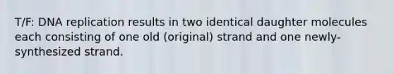 T/F: DNA replication results in two identical daughter molecules each consisting of one old (original) strand and one newly-synthesized strand.