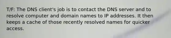 T/F: The DNS client's job is to contact the DNS server and to resolve computer and domain names to IP addresses. It then keeps a cache of those recently resolved names for quicker access.