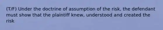 (T/F) Under the doctrine of assumption of the risk, the defendant must show that the plaintiff knew, understood and created the risk