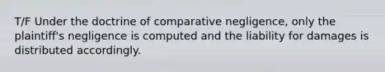 T/F Under the doctrine of comparative negligence, only the plaintiff's negligence is computed and the liability for damages is distributed accordingly.