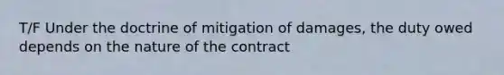 T/F Under the doctrine of mitigation of damages, the duty owed depends on the nature of the contract