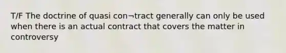 T/F The doctrine of quasi con¬tract generally can only be used when there is an actual contract that covers the matter in controversy