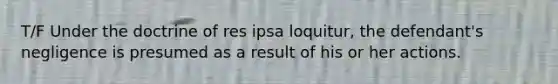 T/F Under the doctrine of res ipsa loquitur, the defendant's negligence is presumed as a result of his or her actions.