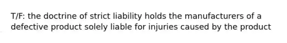 T/F: the doctrine of strict liability holds the manufacturers of a defective product solely liable for injuries caused by the product