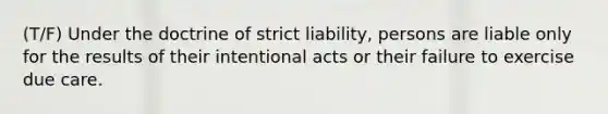 (T/F) Under the doctrine of strict liability, persons are liable only for the results of their intentional acts or their failure to exercise due care.