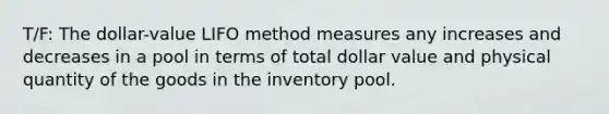 T/F: The dollar-value LIFO method measures any increases and decreases in a pool in terms of total dollar value and physical quantity of the goods in the inventory pool.