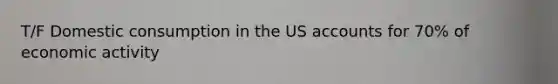 T/F Domestic consumption in the US accounts for 70% of economic activity