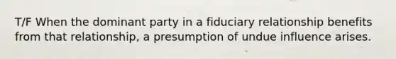 T/F When the dominant party in a fiduciary relationship benefits from that relationship, a presumption of undue influence arises.