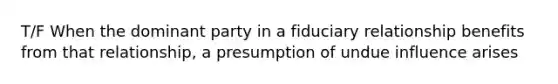 T/F When the dominant party in a fiduciary relationship benefits from that relationship, a presumption of undue influence arises