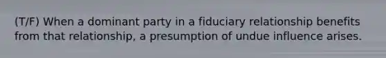 (T/F) When a dominant party in a fiduciary relationship benefits from that relationship, a presumption of undue influence arises.