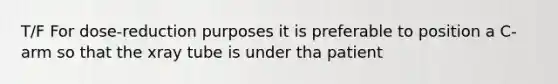 T/F For dose-reduction purposes it is preferable to position a C-arm so that the xray tube is under tha patient