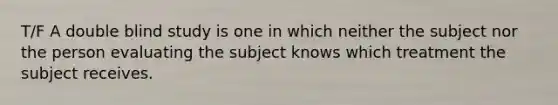 T/F A double blind study is one in which neither the subject nor the person evaluating the subject knows which treatment the subject receives.