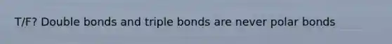 T/F? Double bonds and triple bonds are never polar bonds