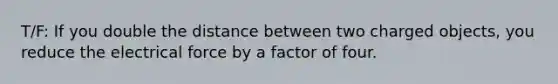 T/F: If you double the distance between two charged objects, you reduce the electrical force by a factor of four.