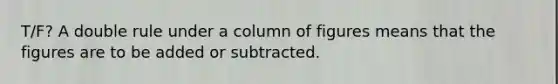 T/F? A double rule under a column of figures means that the figures are to be added or subtracted.