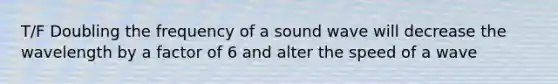 T/F Doubling the frequency of a sound wave will decrease the wavelength by a factor of 6 and alter the speed of a wave