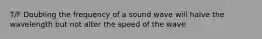 T/F Doubling the frequency of a sound wave will halve the wavelength but not alter the speed of the wave