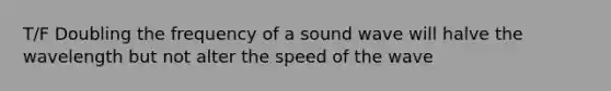 T/F Doubling the frequency of a sound wave will halve the wavelength but not alter the speed of the wave