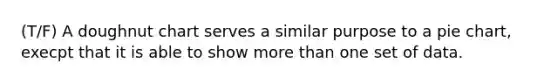 (T/F) A doughnut chart serves a similar purpose to a pie chart, execpt that it is able to show more than one set of data.