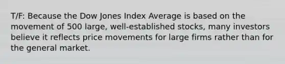 T/F: Because the Dow Jones Index Average is based on the movement of 500 large, well-established stocks, many investors believe it reflects price movements for large firms rather than for the general market.