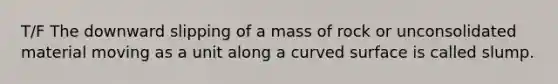 T/F The downward slipping of a mass of rock or unconsolidated material moving as a unit along a curved surface is called slump.