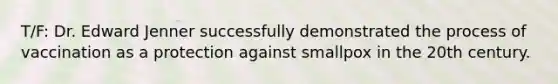 T/F: Dr. Edward Jenner successfully demonstrated the process of vaccination as a protection against smallpox in the 20th century.