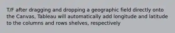 T/F after dragging and dropping a geographic field directly onto the Canvas, Tableau will automatically add longitude and latitude to the columns and rows shelves, respectively