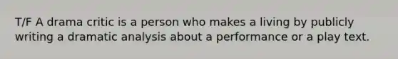 T/F A drama critic is a person who makes a living by publicly writing a dramatic analysis about a performance or a play text.