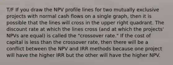 T/F If you draw the NPV profile lines for two mutually exclusive projects with normal cash flows on a single graph, then it is possible that the lines will cross in the upper right quadrant. The discount rate at which the lines cross (and at which the projects' NPVs are equal) is called the "crossover rate." If the cost of capital is less than the crossover rate, then there will be a conflict between the NPV and IRR methods because one project will have the higher IRR but the other will have the higher NPV.