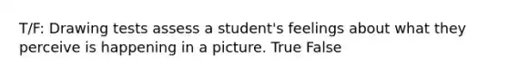 T/F: Drawing tests assess a student's feelings about what they perceive is happening in a picture. True False