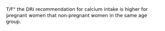 T/F" the DRI recommendation for calcium intake is higher for pregnant women that non-pregnant women in the same age group.