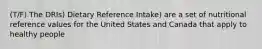 (T/F) The DRIs) Dietary Reference Intake) are a set of nutritional reference values for the United States and Canada that apply to healthy people