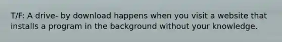 T/F: A drive- by download happens when you visit a website that installs a program in the background without your knowledge.