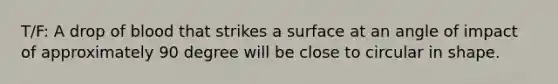 T/F: A drop of blood that strikes a surface at an angle of impact of approximately 90 degree will be close to circular in shape.