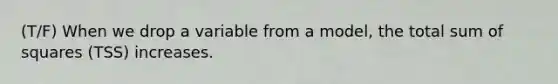 (T/F) When we drop a variable from a model, the total <a href='https://www.questionai.com/knowledge/k1Z9hdLZpo-sum-of-squares' class='anchor-knowledge'>sum of squares</a> (TSS) increases.