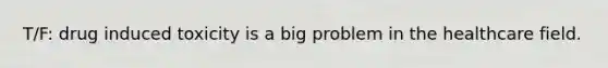 T/F: drug induced toxicity is a big problem in the healthcare field.